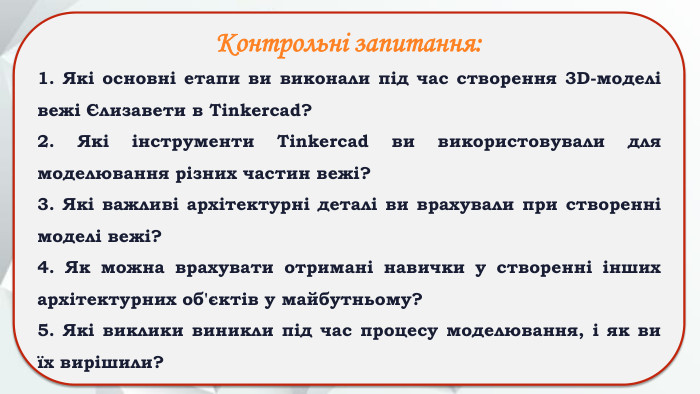Контрольні запитання:1. Які основні етапи ви виконали під час створення 3 D-моделі вежі Єлизавети в Tinkercad?2. Які інструменти Tinkercad ви використовували для моделювання різних частин вежі?3. Які важливі архітектурні деталі ви врахували при створенні моделі вежі?4. Як можна врахувати отримані навички у створенні інших архітектурних об'єктів у майбутньому?5. Які виклики виникли під час процесу моделювання, і як ви їх вирішили?