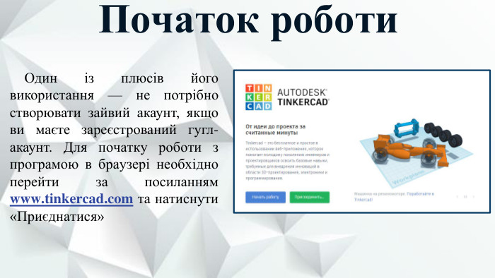 Початок роботи. Один із плюсів його використання — не потрібно створювати зайвий акаунт, якщо ви маєте зареєстрований гугл-акаунт. Для початку роботи з програмою в браузері необхідно перейти за посиланням www.tinkercad.com та натиснути «Приєднатися»