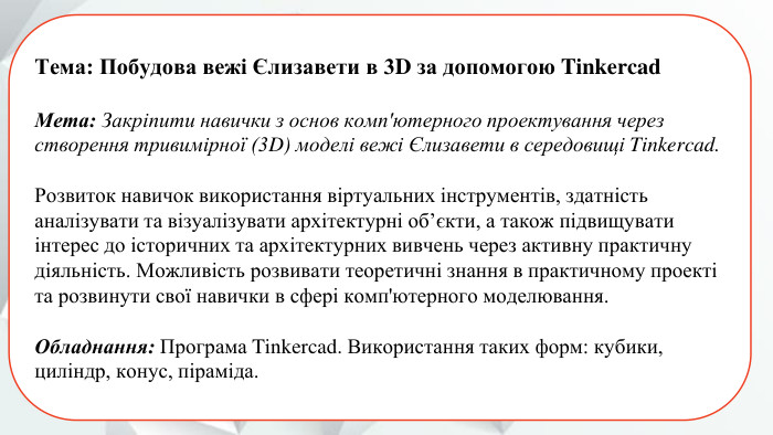 Тема: Побудова вежі Єлизавети в 3 D за допомогою Tinkercad. Мета: Закріпити навички з основ комп'ютерного проектування черезстворення тривимірної (3 D) моделі вежі Єлизавети в середовищі Tinkercad. Розвиток навичок використання віртуальних інструментів, здатністьаналізувати та візуалізувати архітектурні об’єкти, а також підвищуватиінтерес до історичних та архітектурних вивчень через активну практичну діяльність. Можливість розвивати теоретичні знання в практичному проекті та розвинути свої навички в сфері комп'ютерного моделювання. Обладнання: Програма Tinkercad. Використання таких форм: кубики,циліндр, конус, піраміда.