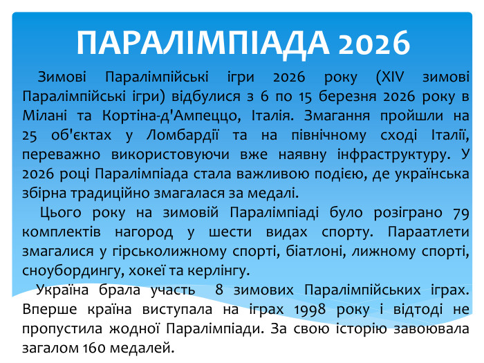 ПАРАЛІМПІАДА 2026 Зимові Паралімпійські ігри 2026 року (XIV зимові Паралімпійські ігри) відбулися з 6 по 15 березня 2026 року в Мілані та Кортіна-д'Ампеццо, Італія. Змагання пройшли на 25 об'єктах у Ломбардії та на північному сході Італії, переважно використовуючи вже наявну інфраструктуру. У 2026 році Паралімпіада стала важливою подією, де українська збірна традиційно змагалася за медалі. Цього року на зимовій Паралімпіаді було розіграно 79 комплектів нагород у шести видах спорту. Параатлети змагалися у гірськолижному спорті, біатлоні, лижному спорті, сноубордингу, хокеї та керлінгу. Україна брала участь 8 зимових Паралімпійських іграх. Вперше країна виступала на іграх 1998 року і відтоді не пропустила жодної Паралімпіади. За свою історію завоювала загалом 160 медалей.