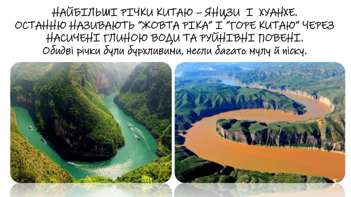 НАЙБІЛЬШІ РІЧКИ КИТАЮ – ЯНЦЗИ І ХУАНХЕ. ОСТАННЮ НАЗИВАЮТЬ “ЖОВТА РІКА” І “ГОРЕ КИТАЮ” ЧЕРЕЗ НАСИЧЕНІ ГЛИНОЮ ВОДИ ТА РУЙНІВНІ ПОВЕНІ. Обидві річки були бурхливими, несли багато мулу й піску.