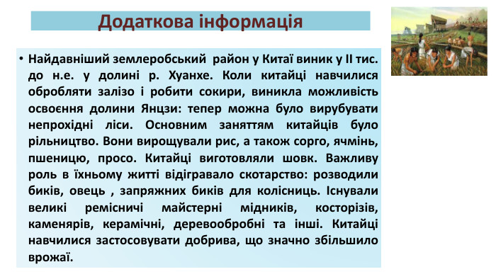 Додаткова інформація. Найдавніший землеробський район у Китаї виник у ІІ тис. до н.е. у долині р. Хуанхе. Коли китайці навчилися обробляти залізо і робити сокири, виникла можливість освоєння долини Янцзи: тепер можна було вирубувати непрохідні ліси. Основним заняттям китайців було рільництво. Вони вирощували рис, а також сорго, ячмінь, пшеницю, просо. Китайці виготовляли шовк. Важливу роль в їхньому житті відігравало скотарство: розводили биків, овець , запряжних биків для колісниць. Існували великі ремісничі майстерні мідників, косторізів, каменярів, керамічні, деревообробні та інші. Китайці навчилися застосовувати добрива, що значно збільшило врожаї.
