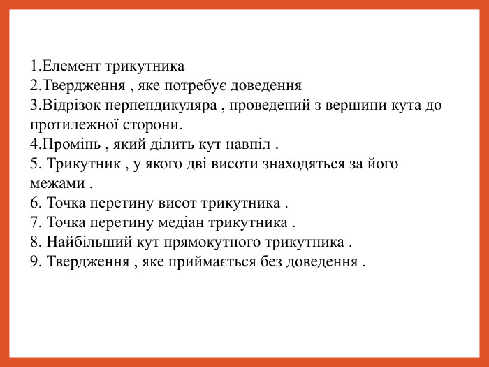 1.Елемент трикутника 2.Твердження , яке потребує доведення 3.Відрізок перпендикуляра , проведений з вершини кута до протилежної сторони. 4.Промінь , який ділить кут навпіл . 5. Трикутник , у якого дві висоти знаходяться за його межами . 6. Точка перетину висот трикутника . 7. Точка перетину медіан трикутника . 8. Найбільший кут прямокутного трикутника . 9. Твердження , яке приймається без доведення .  