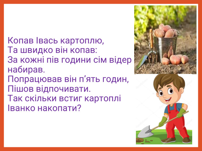 Копав Івась картоплю,  Та швидко він копав:  За кожні пів години сім відер набирав.  Попрацював він п’ять годин, Пішов відпочивати.  Так скільки встиг картоплі Іванко накопати? 