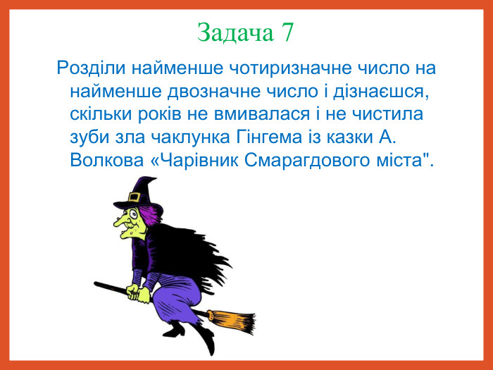 Задача 7  Розділи найменше чотиризначне число на найменше двозначне число і дізнаєшся, скільки років не вмивалася і не чистила зуби зла чаклунка Гінгема із казки А. Волкова «Чарівник Смарагдового міста