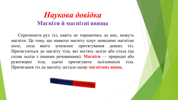 Наукова довідка. Магніти й магнітні явища	Спричинити рух тіл, навіть не торкаючись до них, можуть магніти. Це тому, що навколо магніту існує невидиме магнітне поле, сила якого зумовлює притягування деяких тіл. Притягуються до магніту тіла, які містять залізо або сталь (це сплав заліза з іншими речовинами). Магніти — природні або рукотворні тіла, здатні притягувати залізовмісні тіла. Притягання тіл до магніту дістало назву магнітних явищ. 