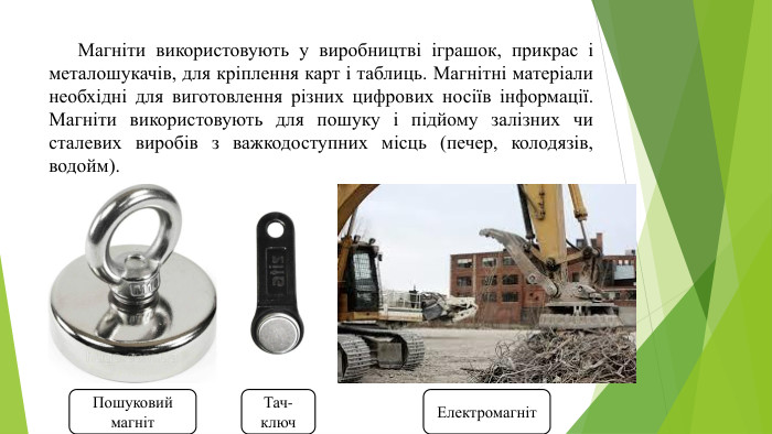 	Магніти використовують у виробництві іграшок, прикрас і металошукачів, для кріплення карт і таблиць. Магнітні матеріали необхідні для виготовлення різних цифрових носіїв інформації. Магніти використовують для пошуку і підйому залізних чи сталевих виробів з важкодоступних місць (печер, колодязів, водойм). Пошуковий магніт. Тач- ключ. Електромагніт
