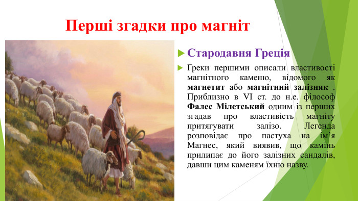 Перші згадки про магніт. Стародавня Греція. Греки першими описали властивості магнітного каменю, відомого як магнетит або магнітний залізняк . Приблизно в VI ст. до н.е. філософ Фалес Мілетський одним із перших згадав про властивість магніту притягувати залізо. Легенда розповідає про пастуха на ім’я Магнес, який виявив, що камінь прилипає до його залізних сандалів, давши цим каменям їхню назву.