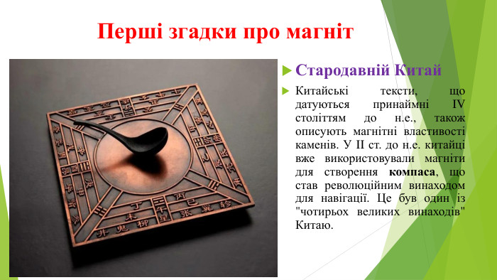 Перші згадки про магніт. Стародавній Китай. Китайські тексти, що датуються принаймні IV століттям до н.е., також описують магнітні властивості каменів. У II ст. до н.е. китайці вже використовували магніти для створення компаса, що став революційним винаходом для навігації. Це був один із 