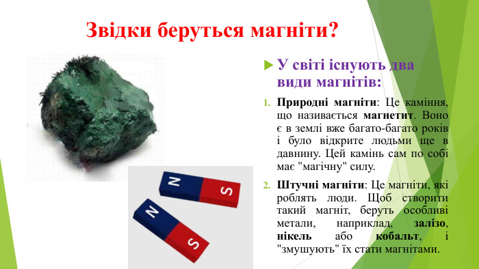 Звідки беруться магніти?У світі існують два види магнітів: Природні магніти: Це каміння, що називається магнетит. Воно є в землі вже багато-багато років і було відкрите людьми ще в давнину. Цей камінь сам по собі має 