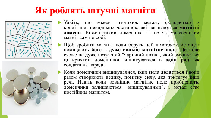Як роблять штучні магніти. Уявіть, що кожен шматочок металу складається з крихітних, невидимих частинок, які називаються магнітні домени. Кожен такий доменчик — це як малесенький магніт сам по собі. Щоб зробити магніт, люди беруть цей шматочок металу і поміщають його в дуже сильне магнітне поле. Це поле схоже на дуже потужний 
