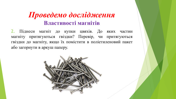 Проведемо дослідження. Властивості магнітів 2. Піднеси магніт до купки цвяхів. До яких частинмагніту притягуються гвіздки? Перевір, чи притягуютьсягвіздки до магніту, якщо їх помістити в поліетиленовий пакет або загорнути в аркуш паперу. 