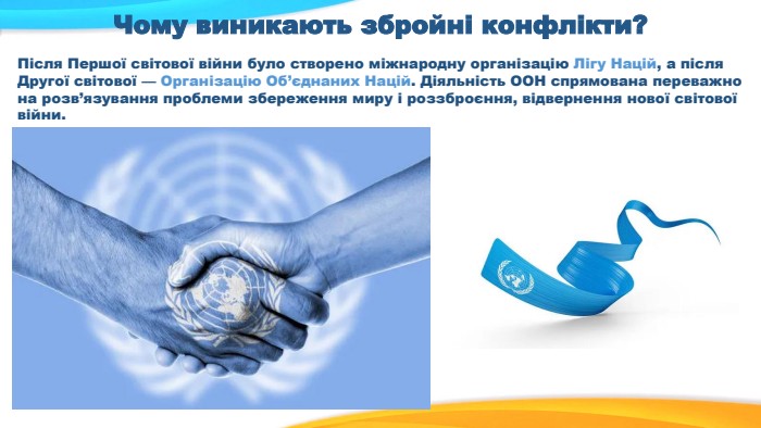 Чому виникають збройні конфлікти?Після Першої світової війни було створено міжнародну організацію Лігу Націй, а після Другої світової — Організацію Об’єднаних Націй. Діяльність ООН спрямована переважно на розв’язування проблеми збереження миру і роззброєння, відвернення нової світової війни.