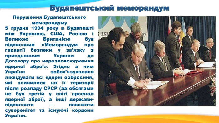 Будапештський меморандум. Порушення Будапештського меморандуму 5 грудня 1994 року в Будапешті між Україною, США, Росією і Великою Британією був підписаний «Меморандум про гарантії безпеки у зв’язку з приєднанням України до Договору про нерозповсюдження ядерної зброї». Згідно з ним Україна зобов’язувалася ліквідувати всі ядерні озброєння, які опинилися на ї ї території після розпаду СРСР (за обсягами це був третій у світі арсенал ядерної зброї), а інші держави-підписанти — поважати суверенітет та існуючі кордони України.