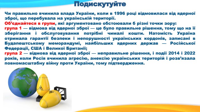Подискутуйте. Чи правильно вчинила влада України, коли в 1996 році відмовилася від ядерної зброї, що перебувала на українській території. Об’єднайтеся в групи, які аргументовано обстоювали б різні точки зору: група 1 — відмова від ядерної зброї — це було правильне рішення, тому що на її зберігання і обслуговування потрібні чималі кошти. Натомість Україна отримала гарантії безпеки і непорушності українських кордонів, записані в Будапештському меморандумі, найбільших ядерних держав — Російської Федерації, США і Великої Британії; група 2 — відмова від ядерної зброї — неправильне рішення, і події 2014 і 2022 років, коли Росія вчинила агресію, анексію українських територій і розв’язала повномасштабну війну проти України, тому підтвердження.