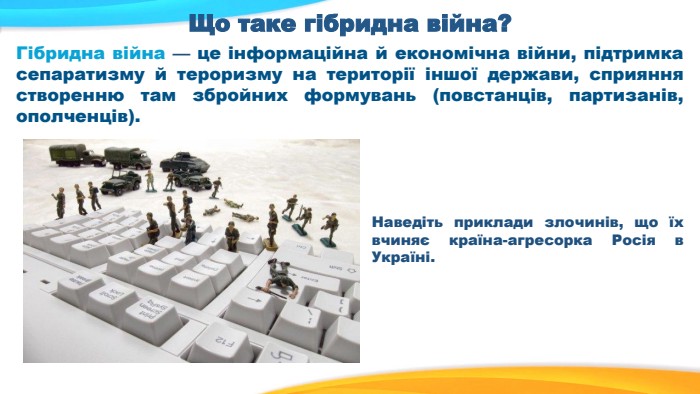 Що таке гібридна війна?Гібридна війна — це інформаційна й економічна війни, підтримка сепаратизму й тероризму на території іншої держави, сприяння створенню там збройних формувань (повстанців, партизанів, ополченців). Наведіть приклади злочинів, що їх вчиняє країна-агресорка Росія в Україні.