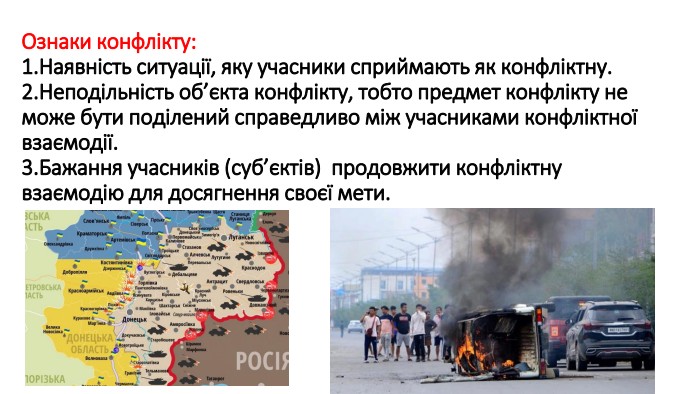 Ознаки конфлікту:1. Наявність ситуації, яку учасники сприймають як конфліктну.2. Неподільність об’єкта конфлікту, тобто предмет конфлікту не може бути поділений справедливо між учасниками конфліктної взаємодії.3. Бажання учасників (суб’єктів) продовжити конфліктну взаємодію для досягнення своєї мети.