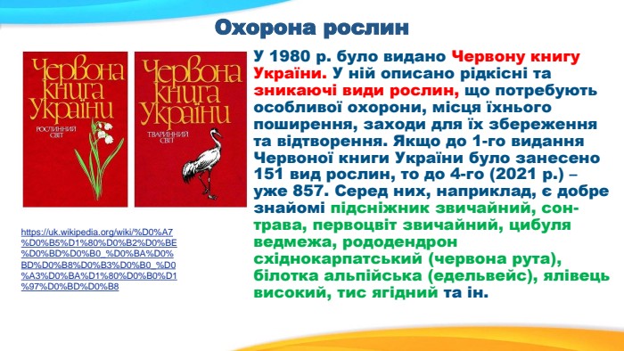 Охорона рослин У 1980 р. було видано Червону книгу України. У ній описано рідкісні та зникаючі види рослин, що потребують особливої охорони, місця їхнього поширення, заходи для їх збереження та відтворення. Якщо до 1-го видання Червоної книги України було занесено 151 вид рослин, то до 4-го (2021 р.) – уже 857. Серед них, наприклад, є добре знайомі підсніжник звичайний, сон-трава, первоцвіт звичайний, цибуля ведмежа, рододендрон східнокарпатський (червона рута), білотка альпійська (едельвейс), ялівець високий, тис ягідний та ін. https://uk.wikipedia.org/wiki/%D0%A7%D0%B5%D1%80%D0%B2%D0%BE%D0%BD%D0%B0_%D0%BA%D0%BD%D0%B8%D0%B3%D0%B0_%D0%A3%D0%BA%D1%80%D0%B0%D1%97%D0%BD%D0%B8 