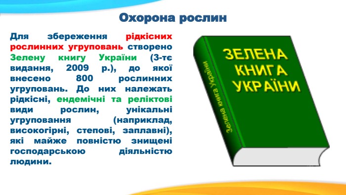 Охорона рослин Для збереження рідкісних рослинних угруповань створено Зелену книгу України (3-тє видання, 2009 р.), до якої внесено 800 рослинних угруповань. До них належать рідкісні, ендемічні та реліктові види рослин, унікальні угруповання (наприклад, високогірні, степові, заплавні), які майже повністю знищені господарською діяльністю людини. 