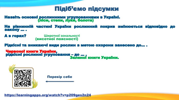 Підіб’ємо підсумки Назвіть основні рослинними угрупованнями в Україні.                            (ліси, степи, луки, болота)  На рівнинній частині України рослинний покрив змінюється відповідно до закону … .  А в горах?                           (висотної поясності)  Рідкісні та зникаючі види рослин з метою охорони занесено до… .   Червоної книги України,  рідкісні рослинні угруповання – до … .                                                      Зеленої книги України.    Перевір себе https://learningapps.org/watch?v=p209ges2n24 Широтної зональності 