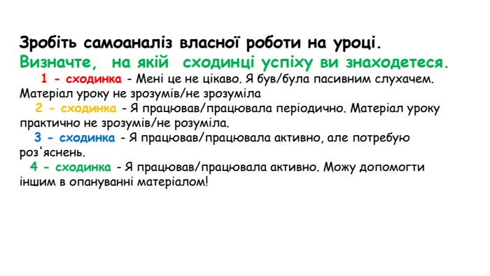 Зробіть самоаналіз власної роботи на уроці. Визначте,  на якій  сходинці успіху ви знаходетеся.         1 - сходинка - Мені це не цікаво. Я був/була пасивним слухачем. Матеріал уроку не зрозумів/не зрозуміла    2 - сходинка - Я працював/працювала періодично. Матеріал уроку практично не зрозумів/не розуміла.     3 - сходинка - Я працював/працювала активно, але потребую роз'яснень.       4 - сходинка - Я працював/працювала активно. Можу допомогти іншим в опануванні матеріалом!  