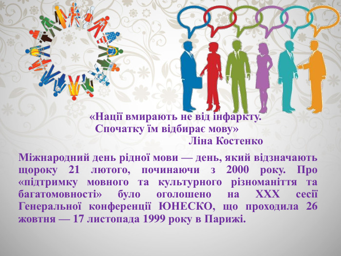  «Нації вмирають не від інфаркту. Спочатку їм відбирає мову» Ліна Костенко. Міжнародний день рідної мови — день, який відзначають щороку 21 лютого, починаючи з 2000 року. Про «підтримку мовного та культурного різноманіття та багатомовності» було оголошено на ХХХ сесії Генеральної конференції ЮНЕСКО, що проходила 26 жовтня — 17 листопада 1999 року в Парижі.