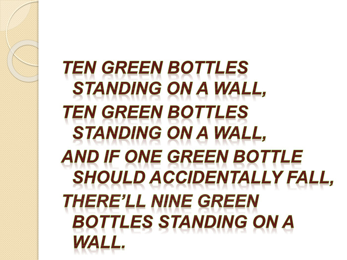Ten green bottles standing on a wall,Ten green bottles standing on a wall,And if one green bottle should accidentally fall,There’ll nine green bottles standing on a wall.