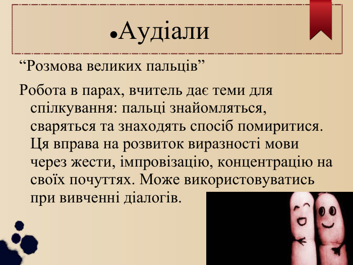 Аудіали “Розмова великих пальців” Робота в парах, вчитель дає теми для спілкування: пальці знайомляться, сваряться та знаходять спосіб помиритися. Ця вправа на розвиток виразності мови через жести, імпровізацію, концентрацію на своїх почуттях. Може використовуватись при вивченні діалогів. 