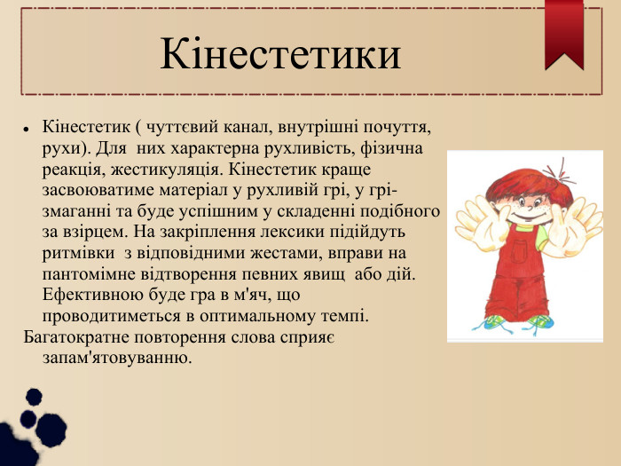 Кінестетики Кінестетик ( чуттєвий канал, внутрішні почуття, рухи). Для  них характерна рухливість, фізична реакція, жестикуляція. Кінестетик краще засвоюватиме матеріал у рухливій грі, у грі-змаганні та буде успішним у складенні подібного за взірцем. На закріплення лексики підійдуть ритмівки  з відповідними жестами, вправи на пантомімне відтворення певних явищ  або дій. Ефективною буде гра в м'яч, що проводитиметься в оптимальному темпі.  Багатократне повторення слова сприяє запам'ятовуванню. 