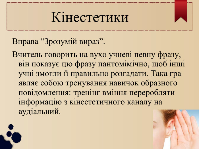 Кінестетики Вправа “Зрозумій вираз”. Вчитель говорить на вухо учневі певну фразу, він показує цю фразу пантомімічно, щоб інші учні змогли її правильно розгадати. Така гра являє собою тренування навичок образного повідомлення: тренінг вміння переробляти інформацію з кінестетичного каналу на аудіальний. 