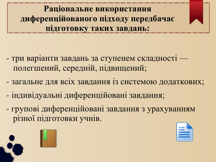 Раціональне використання диференційованого підходу передбачає підготовку таких завдань:  - три варіанти завдань за ступенем складності — полегшений, середній, підвищений; - загальне для всіх завдання із системою додаткових; - індивідуальні диференційовані завдання; - групові диференційовані завдання з урахуванням різної підготовки учнів. 