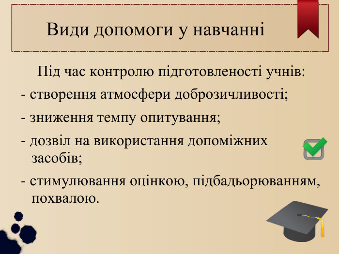  Види допомоги у навчанні Під час контролю підготовленості учнів: - створення атмосфери доброзичливості; - зниження темпу опитування; - дозвіл на використання допоміжних засобів; - стимулювання оцінкою, підбадьорюванням, похвалою. 