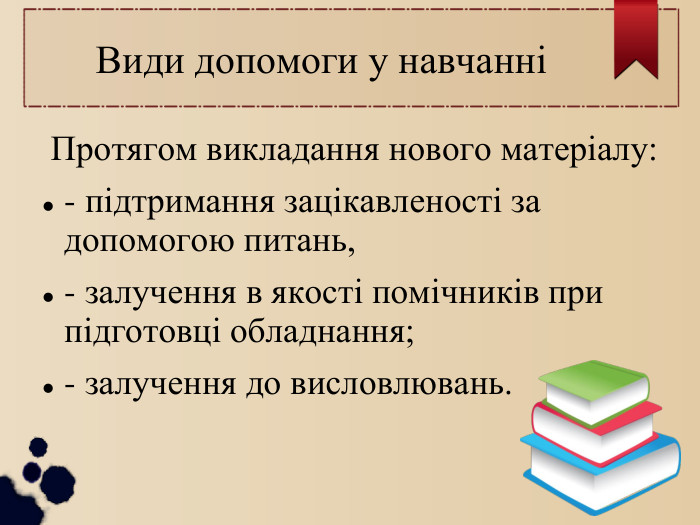  Види допомоги у навчанні Протягом викладання нового матеріалу: - підтримання зацікавленості за допомогою питань, - залучення в якості помічників при підготовці обладнання; - залучення до висловлювань. 