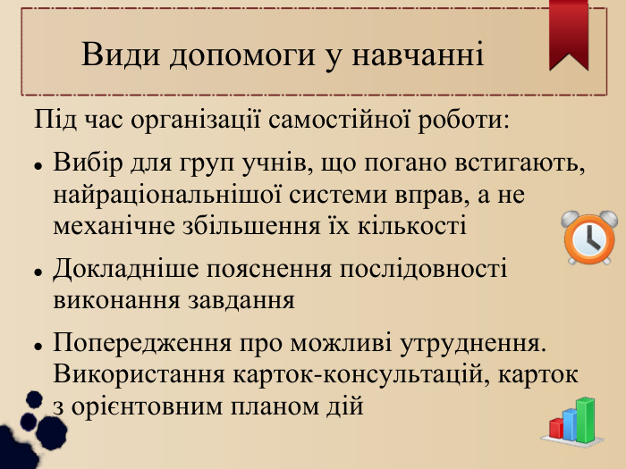 Види допомоги у навчанні Під час організації самостійної роботи: Вибір для груп учнів, що погано встигають, найраціональнішої системи вправ, а не механічне збільшення їх кількості Докладніше пояснення послідовності виконання завдання Попередження про можливі утруднення. Використання карток-консультацій, карток з орієнтовним планом дій 