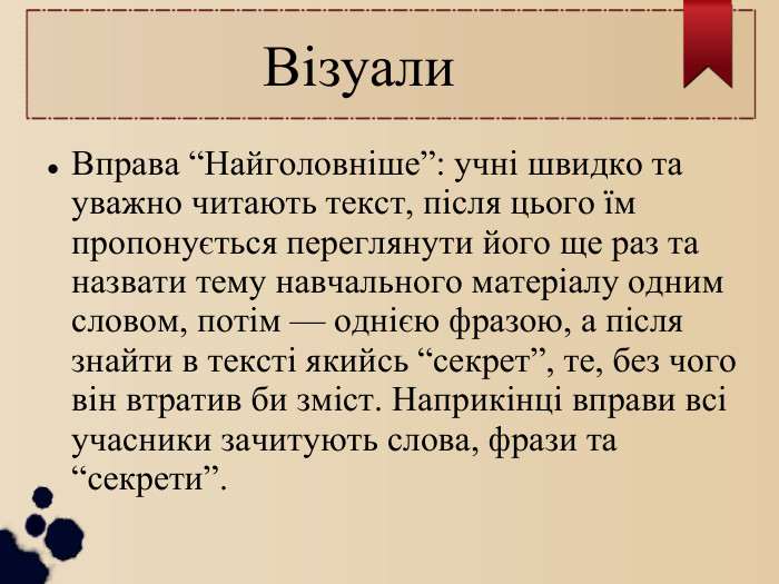  Візуали Вправа “Найголовніше”: учні швидко та уважно читають текст, після цього їм пропонується переглянути його ще раз та назвати тему навчального матеріалу одним словом, потім — однією фразою, а після знайти в тексті якийсь “секрет”, те, без чого він втратив би зміст. Наприкінці вправи всі учасники зачитують слова, фрази та “секрети”. 