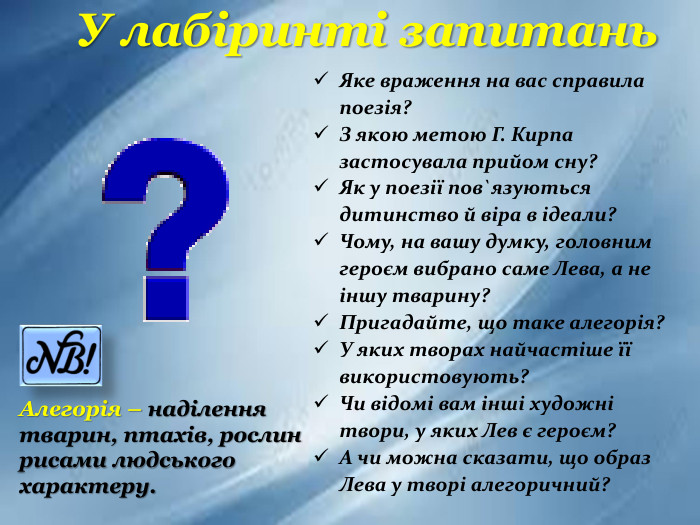 У лабіринті запитань. Яке враження на вас справила поезія?З якою метою Г. Кирпа застосувала прийом сну?Як у поезії пов`язуються дитинство й віра в ідеали?Чому, на вашу думку, головним героєм вибрано саме Лева, а не іншу тварину?Пригадайте, що таке алегорія?У яких творах найчастіше її використовують?Чи відомі вам інші художні твори, у яких Лев є героєм?А чи можна сказати, що образ Лева у творі алегоричний?Алегорія – наділення тварин, птахів, рослин рисами людського характеру.