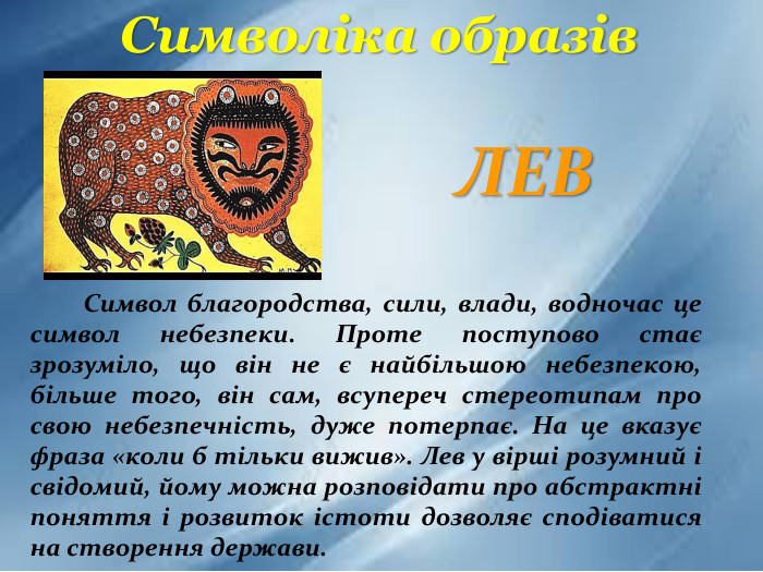  Символ благородства, сили, влади, водночас це символ небезпеки. Проте поступово стає зрозуміло, що він не є найбільшою небезпекою, більше того, він сам, всупереч стереотипам про свою небезпечність, дуже потерпає. На це вказує фраза «коли б тільки вижив». Лев у вірші розумний і свідомий, йому можна розповідати про абстрактні поняття і розвиток істоти дозволяє сподіватися на створення держави. Символіка образів. ЛЕВ