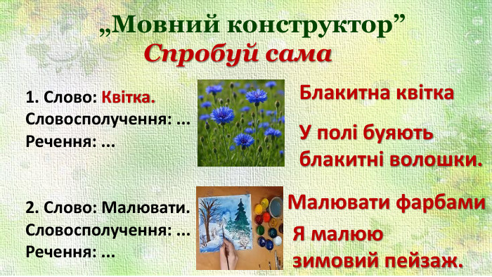 Спробуй сама„Мовний конструктор”1. Слово: Квітка. Словосполучення: ... Речення: ...2. Слово: Малювати. Словосполучення: ... Речення: ... Блакитна квітка. У полі буяють блакитні волошки. Малювати фарбами. Я малюю зимовий пейзаж.