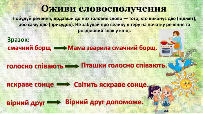 Оживи словосполучення. Побудуй речення, додавши до них головне слово — того, хто виконує дію (підмет), або саму дію (присудок). Не забувай про велику літеру на початку речення та розділовий знак у кінці. Зразок: смачний борщ Мама зварила смачний борщ.голосно співаютьяскраве сонцевірний друг. Пташки голосно співають. Світить яскраве сонце. Вірний друг допоможе.