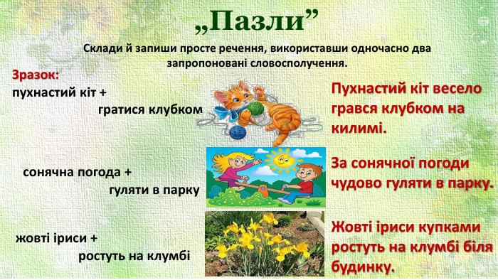 „Пазли”Склади й запиши просте речення, використавши одночасно два запропоновані словосполучення. Зразок: пухнастий кіт + гратися клубком Пухнастий кіт весело грався клубком на килимі.сонячна погода + гуляти в паркужовті іриси + ростуть на клумбіЗа сонячної погоди чудово гуляти в парку. Жовті іриси купками ростуть на клумбі біля будинку. 