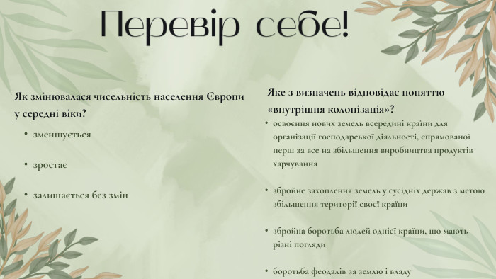 Перевір себе!Як змінювалася чисельність населення Європи у середні віки?зменшуєтьсязростаєзалишається без змін. Яке з визначень відповідає поняттю «внутрішня колонізація»?освоєння нових земель всередині країни для організації господарської діяльності, спрямованої перш за все на збільшення виробництва продуктів харчуваннязбройне захоплення земель у сусідніх держав з метою збільшення території своєї країнизбройна боротьба людей однієї країни, що мають різні поглядиборотьба феодалів за землю і владу