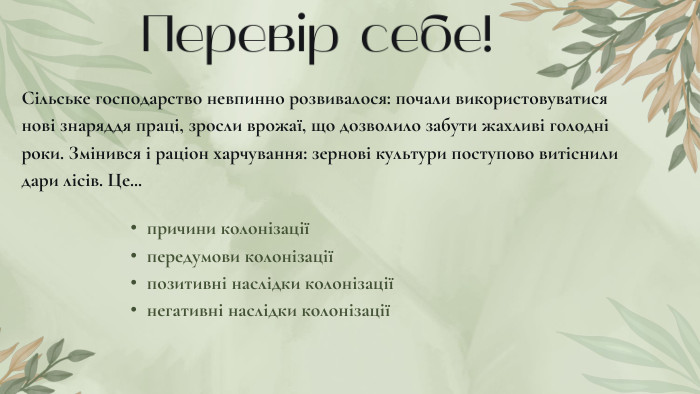 Перевір себе!Сільське господарство невпинно розвивалося: почали використовуватися нові знаряддя праці, зросли врожаї, що дозволило забути жахливі голодні роки. Змінився і раціон харчування: зернові культури поступово витіснили дари лісів. Це...причини колонізаціїпередумови колонізаціїпозитивні наслідки колонізаціїнегативні наслідки колонізації