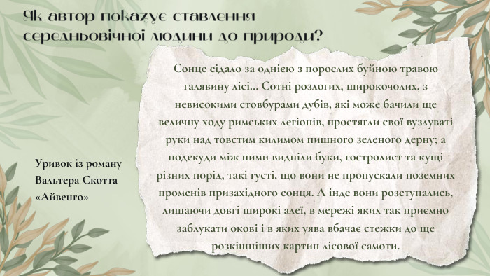Як автор показує ставлення середньовічної людини до природи? Уривок із роману Вальтера Скотта «Айвенго»Сонце сідало за однією з порослих буйною травою галявину лісі… Сотні розлогих, широкочолих, з невисокими стовбурами дубів, які може бачили ще величну ходу римських легіонів, простягли свої вузлуваті руки над товстим килимом пишного зеленого дерну; а подекуди між ними видніли буки, гостролист та кущі різних порід, такі густі, що вони не пропускали поземних променів призахідного сонця. А інде вони розступались, лишаючи довгі широкі алеї, в мережі яких так приємно заблукати окові і в яких уява вбачає стежки до ще розкішніших картин лісової самоти.