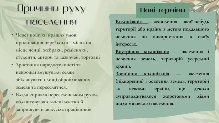 Причини руху населення. Через пошуки кращих умов проживання переїздили з місця на місце ченці, жебраки, ремісники, студенти, актори та зазвичай, торговці Зростання народжуваності та неврожаї змушували селян збільшувати площі оброблюваних земель та переселятися. Влада сприяла переселенським рухам, облаштовуючи власні маєтки й запрошуючи звідусіль працівників. Нові терміни. Колонізація —захоплення якої-небудь території або країни з метою подальшого освоєння чи використання в своїх інтересах. Внутрішня колонізація — заселення і освоєння земель, територій усередині країни. Зовнішня колонізація — заселення (підкорення) і освоєння земель, територій за межами країни, що деколи супроводжувалося жорстокими діями щодо місцевого населення.