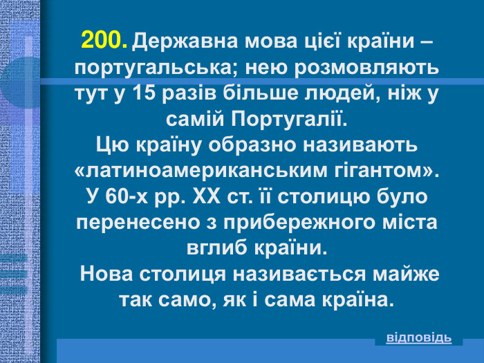 200. Державна мова цієї країни – португальська; нею розмовляють тут у 15 разів більше людей, ніж у самій Португалії. Цю країну образно називають «латиноамериканським гігантом». У 60-х рр. XX ст. її столицю було перенесено з прибережного міста вглиб країни.  Нова столиця називається майже так само, як і сама країна. відповідь 