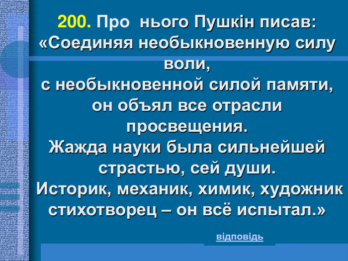 200. Про  нього Пушкін писав: «Соединяя необыкновенную силу воли,  с необыкновенной силой памяти,  он объял все отрасли просвещения.  Жажда науки была сильнейшей страстью, сей души.  Историк, механик, химик, художник стихотворец – он всё испытал.» відповідь 