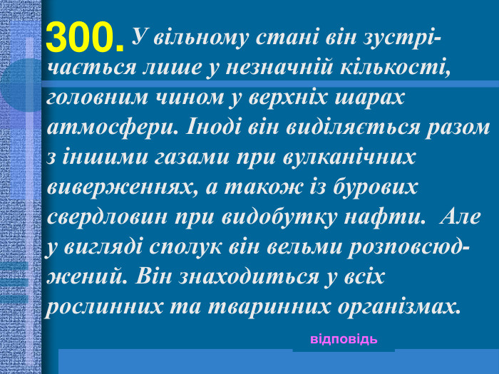 300.   відповідь                     У вільному стані він зустрі-чається лише у незначній кількості, головним чином у верхніх шарах атмосфери. Іноді він виділяється разом з іншими газами при вулканічних виверженнях, а також із бурових свердловин при видобутку нафти.  Але у вигляді сполук він вельми розповсюд-жений. Він знаходиться у всіх рослинних та тваринних організмах.  