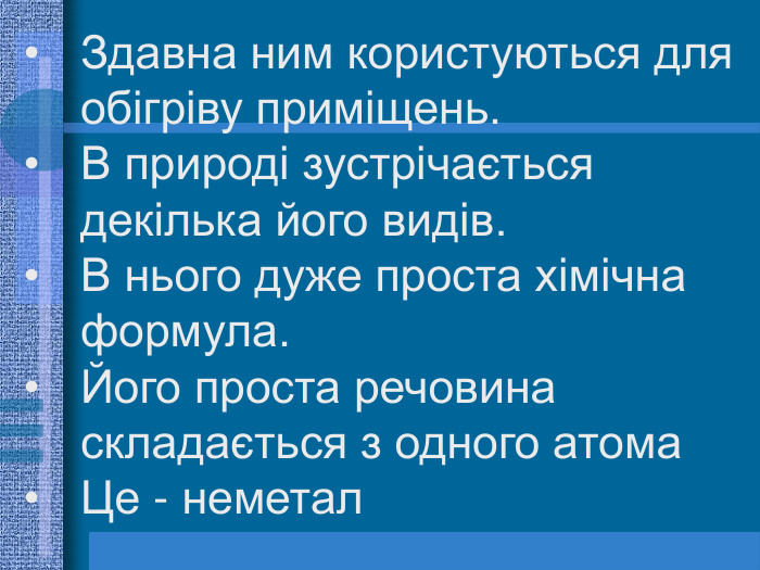Здавна ним користуються для обігріву приміщень. В природі зустрічається декілька його видів.  В нього дуже проста хімічна формула. Його проста речовина складається з одного атома Це - неметал  