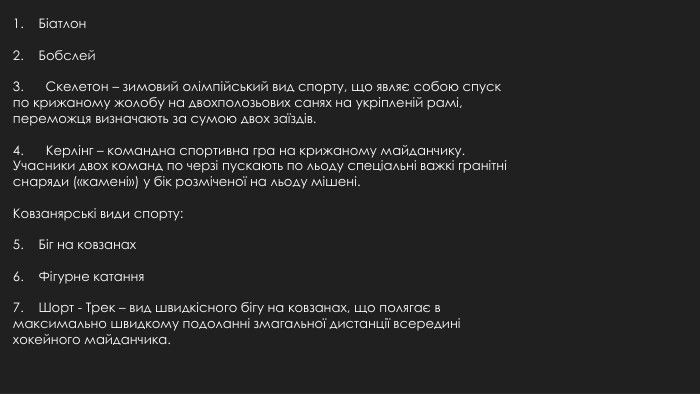 1. Біатлон2. Бобслей3. Скелетон – зимовий олімпійський вид спорту, що являє собою спуск по крижаному жолобу на двохполозьових санях на укріпленій рамі, переможця визначають за сумою двох заїздів.4. Керлінг – командна спортивна гра на крижаному майданчику. Учасники двох команд по черзі пускають по льоду спеціальні важкі гранітні снаряди («камені») у бік розміченої на льоду мішені. Ковзанярські види спорту:5. Біг на ковзанах6. Фігурне катання7. Шорт - Трек – вид швидкісного бігу на ковзанах, що полягає в максимально швидкому подоланні змагальної дистанції всередині хокейного майданчика.