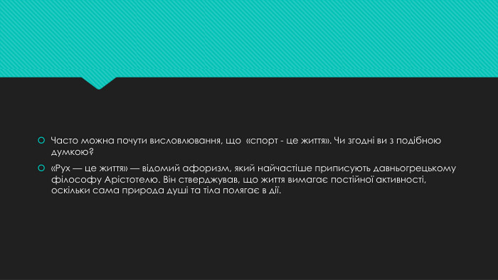Часто можна почути висловлювання, що «спорт - це життя». Чи згодні ви з подібною думкою?«Рух — це життя» — відомий афоризм, який найчастіше приписують давньогрецькому філософу Арістотелю. Він стверджував, що життя вимагає постійної активності, оскільки сама природа душі та тіла полягає в дії.